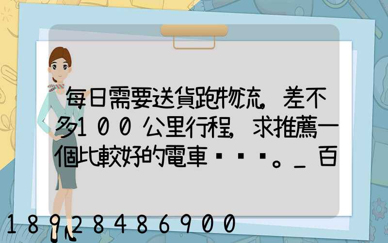 每日需要送貨跑物流,差不多100公里行程,求推薦一個比較好的電車。_百...
